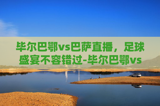 毕尔巴鄂vs巴萨直播,足球盛宴不容错过-毕尔巴鄂vs巴萨直播在哪看 毕尔巴鄂vs巴萨直播,足球盛宴不容错过-毕尔巴鄂vs巴萨直播在哪看