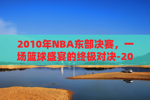 2010年NBA东部决赛,一场篮球盛宴的终极对决-2010nba东部半决赛回放 2010年NBA东部决赛,一场篮球盛宴的终极对决-2010nba东部半决赛回放
