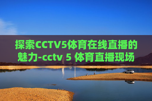 探索CCTV5体育在线直播的魅力-cctv 5 体育直播现场直播在线观看 探索CCTV5体育在线直播的魅力-cctv 5 体育直播现场直播在线观看