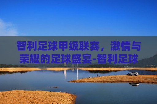 智利足球甲级联赛,激情与荣耀的足球盛宴-智利足球甲级联赛ds 智利足球甲级联赛,激情与荣耀的足球盛宴-智利足球甲级联赛ds