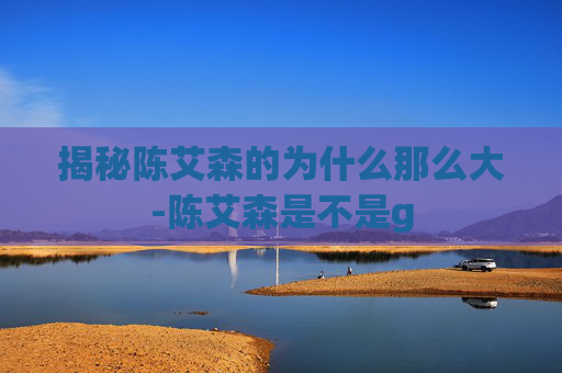 揭秘陈艾森的为什么那么大-陈艾森是不是g 揭秘陈艾森的为什么那么大-陈艾森是不是g