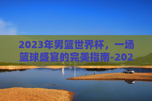 2023年男篮世界杯,一场篮球盛宴的完美指南-2023年男篮世界杯中国队阵容 2023年男篮世界杯,一场篮球盛宴的完美指南-2023年男篮世界杯中国队阵容