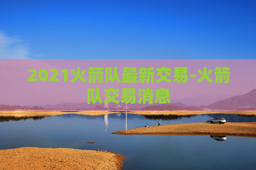 2021火箭队最新交易-火箭队交易消息 2021火箭队最新交易-火箭队交易消息