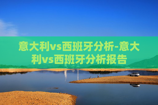意大利vs西班牙分析-意大利vs西班牙分析报告 意大利vs西班牙分析-意大利vs西班牙分析报告