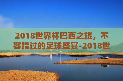 2018世界杯巴西之旅,不容错过的足球盛宴-2018世界杯巴西对比利时 2018世界杯巴西之旅,不容错过的足球盛宴-2018世界杯巴西对比利时