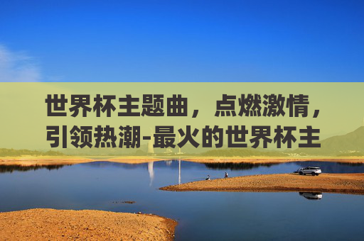 世界杯主题曲,点燃激情,引领热潮-最火的世界杯主题曲dj唱的 世界杯主题曲,点燃激情,引领热潮-最火的世界杯主题曲dj唱的