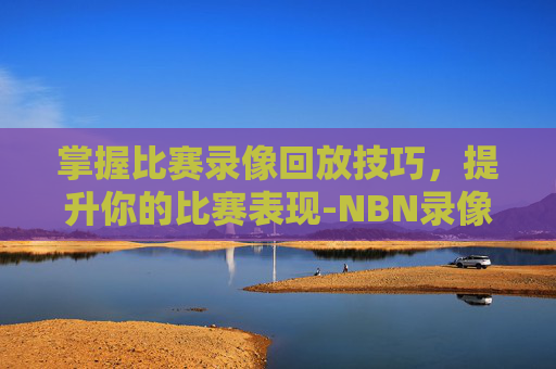 掌握比赛录像回放技巧,提升你的比赛表现-NBN录像回放 掌握比赛录像回放技巧,提升你的比赛表现-NBN录像回放