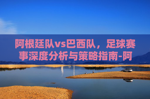 阿根廷队vs巴西队,足球赛事深度分析与策略指南-阿根廷队vs巴西队多少次犯规 阿根廷队vs巴西队,足球赛事深度分析与策略指南-阿根廷队vs巴西队多少次犯规