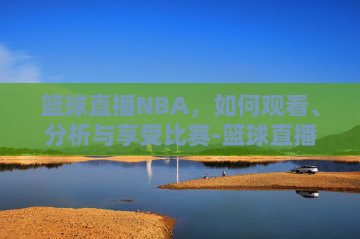 篮球直播NBA,如何观看、分析与享受比赛-篮球直播nba直播 篮球直播NBA,如何观看、分析与享受比赛-篮球直播nba直播