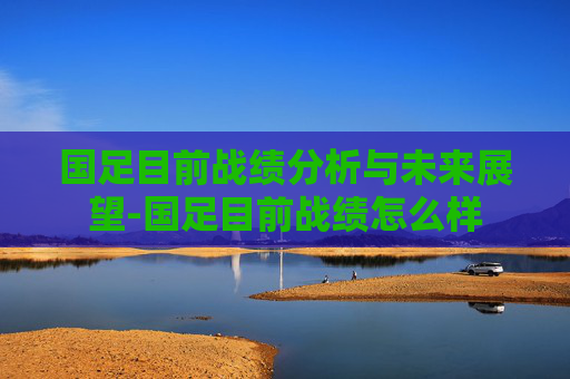 国足目前战绩分析与未来展望-国足目前战绩怎么样 国足目前战绩分析与未来展望-国足目前战绩怎么样