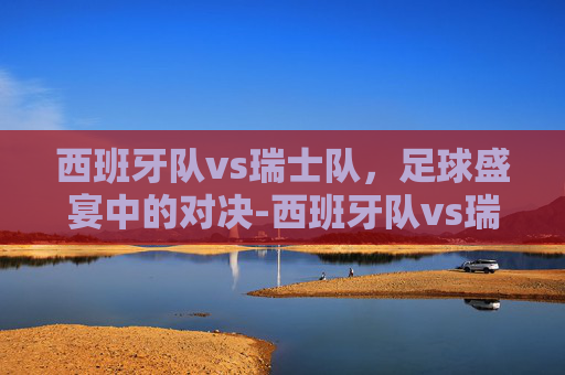 西班牙队vs瑞士队,足球盛宴中的对决-西班牙队vs瑞士队比分 西班牙队vs瑞士队,足球盛宴中的对决-西班牙队vs瑞士队比分