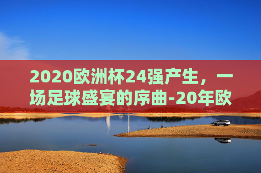 2020欧洲杯24强产生,一场足球盛宴的序曲-20年欧洲杯 2020欧洲杯24强产生,一场足球盛宴的序曲-20年欧洲杯