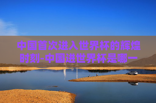 中国首次进入世界杯的辉煌时刻-中国进世界杯是哪一年? 中国首次进入世界杯的辉煌时刻-中国进世界杯是哪一年?