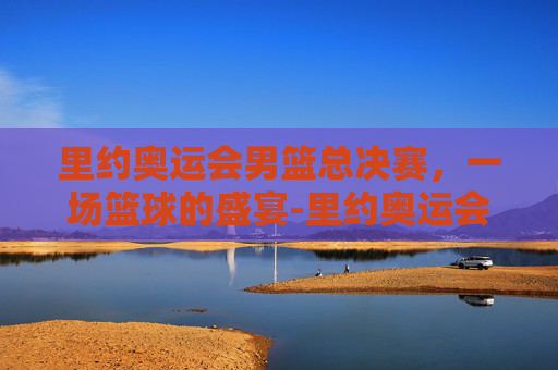 里约奥运会男篮总决赛,一场篮球的盛宴-里约奥运会男篮总决赛赛程 里约奥运会男篮总决赛,一场篮球的盛宴-里约奥运会男篮总决赛赛程