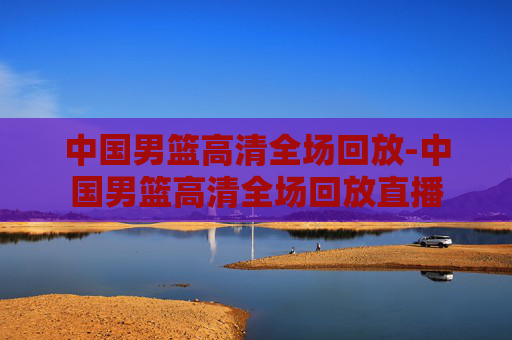 中国男篮高清全场回放-中国男篮高清全场回放直播 中国男篮高清全场回放-中国男篮高清全场回放直播