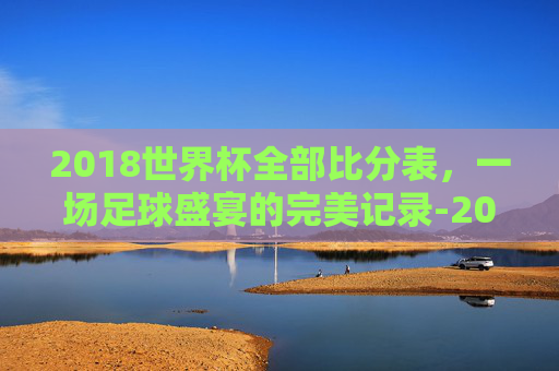 2018世界杯全部比分表,一场足球盛宴的完美记录-2018世界杯全部比分表格 2018世界杯全部比分表,一场足球盛宴的完美记录-2018世界杯全部比分表格