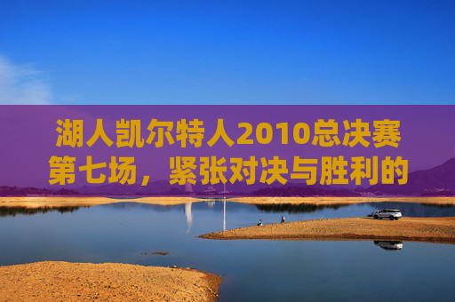 湖人凯尔特人2010总决赛第七场,紧张对决与胜利的曙光-湖人凯尔特人2010总决赛第七场第四节 湖人凯尔特人2010总决赛第七场,紧张对决与胜利的曙光-湖人凯尔特人2010总决赛第七场第四节