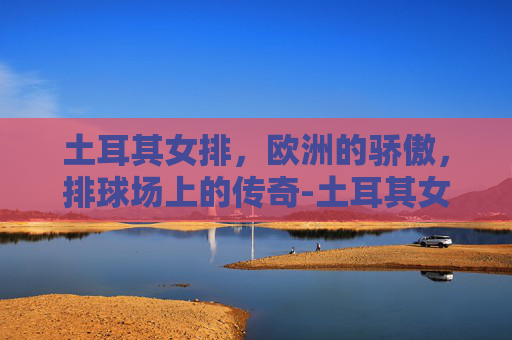 土耳其女排,欧洲的骄傲,排球场上的传奇-土耳其女排名单及照片 土耳其女排,欧洲的骄傲,排球场上的传奇-土耳其女排名单及照片