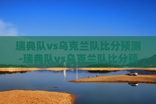 瑞典队vs乌克兰队比分预测-瑞典队vs乌克兰队比分预测分析 瑞典队vs乌克兰队比分预测-瑞典队vs乌克兰队比分预测分析