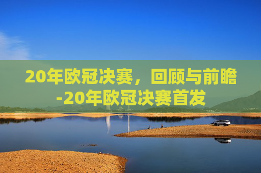 20年欧冠决赛,回顾与前瞻-20年欧冠决赛首发 20年欧冠决赛,回顾与前瞻-20年欧冠决赛首发