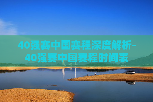 40强赛中国赛程深度解析-40强赛中国赛程时间表 40强赛中国赛程深度解析-40强赛中国赛程时间表