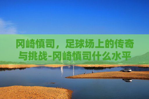 冈崎慎司,足球场上的传奇与挑战-冈崎慎司什么水平 冈崎慎司,足球场上的传奇与挑战-冈崎慎司什么水平