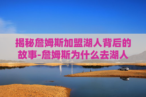 揭秘詹姆斯加盟湖人背后的故事-詹姆斯为什么去湖人队 揭秘詹姆斯加盟湖人背后的故事-詹姆斯为什么去湖人队