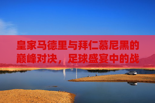 皇家马德里与拜仁慕尼黑的巅峰对决,足球盛宴中的战术较量-皇马vs拜仁2014.U.OP7g8R9Qs.top 皇家马德里与拜仁慕尼黑的巅峰对决,足球盛宴中的战术较量-皇马vs拜仁2014.U.OP7g8R9Qs.top