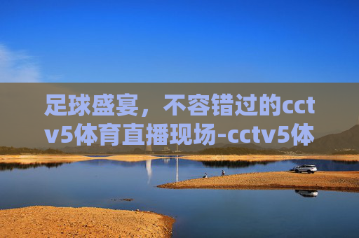足球盛宴,不容错过的cctv5体育直播现场-cctv5体育直播现场足球今天直播 足球盛宴,不容错过的cctv5体育直播现场-cctv5体育直播现场足球今天直播