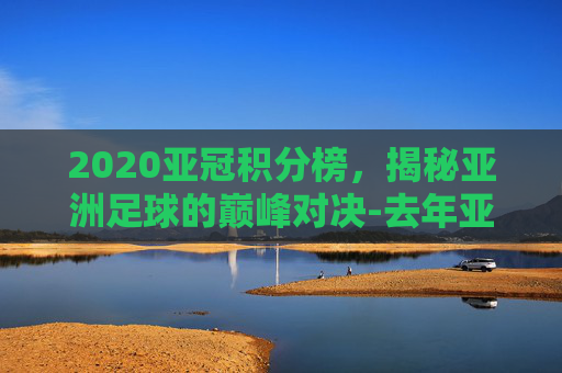2020亚冠积分榜,揭秘亚洲足球的巅峰对决-去年亚冠积分榜 2020亚冠积分榜,揭秘亚洲足球的巅峰对决-去年亚冠积分榜