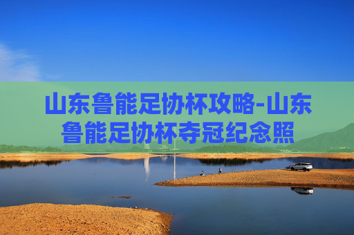 山东鲁能足协杯攻略-山东鲁能足协杯夺冠纪念照 山东鲁能足协杯攻略-山东鲁能足协杯夺冠纪念照