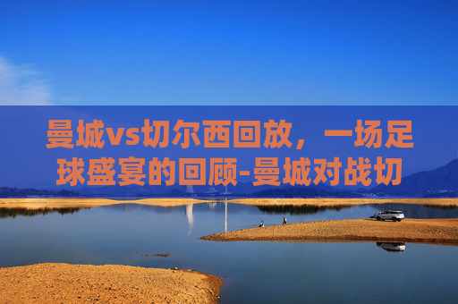 曼城vs切尔西回放,一场足球盛宴的回顾-曼城对战切尔西视频 曼城vs切尔西回放,一场足球盛宴的回顾-曼城对战切尔西视频