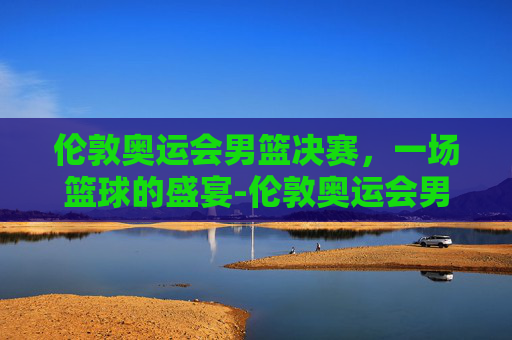 伦敦奥运会男篮决赛,一场篮球的盛宴-伦敦奥运会男篮决赛回放 伦敦奥运会男篮决赛,一场篮球的盛宴-伦敦奥运会男篮决赛回放
