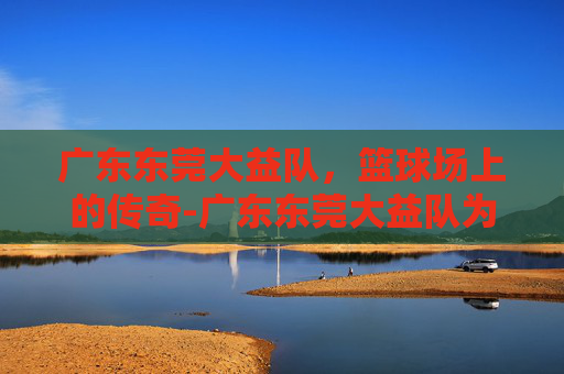 广东东莞大益队,篮球场上的传奇-广东东莞大益队为什么改名 广东东莞大益队,篮球场上的传奇-广东东莞大益队为什么改名