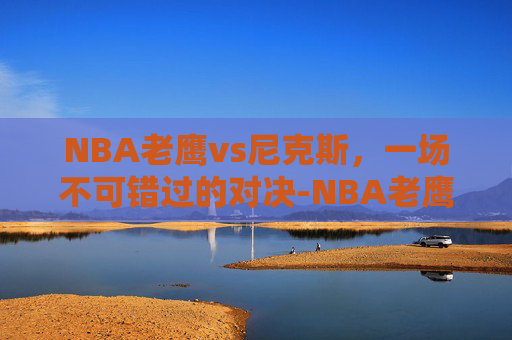 NBA老鹰vs尼克斯,一场不可错过的对决-NBA老鹰VS尼克斯结果 NBA老鹰vs尼克斯,一场不可错过的对决-NBA老鹰VS尼克斯结果