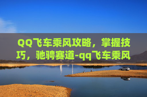 QQ飞车乘风攻略，掌握技巧，驰骋赛道-qq飞车乘风怎么获得