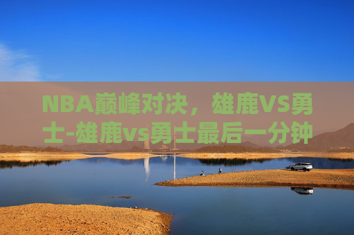 NBA巅峰对决,雄鹿VS勇士-雄鹿vs勇士最后一分钟 NBA巅峰对决,雄鹿VS勇士-雄鹿vs勇士最后一分钟