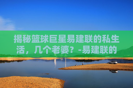 揭秘篮球巨星易建联的私生活,几个老婆?-易建联的老婆 揭秘篮球巨星易建联的私生活,几个老婆?-易建联的老婆