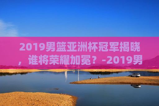 2019男篮亚洲杯冠军揭晓,谁将荣耀加冕?-2019男篮亚洲杯赛程回放 2019男篮亚洲杯冠军揭晓,谁将荣耀加冕?-2019男篮亚洲杯赛程回放