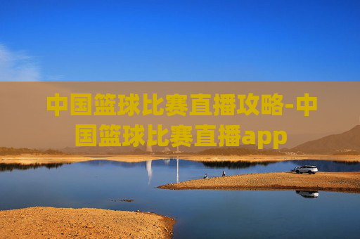 中国篮球比赛直播攻略-中国篮球比赛直播app 中国篮球比赛直播攻略-中国篮球比赛直播app