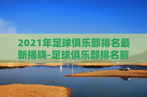 2021年足球俱乐部排名最新揭晓-足球俱乐部排名前100 2021年足球俱乐部排名最新揭晓-足球俱乐部排名前100