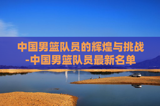 中国男篮队员的辉煌与挑战-中国男篮队员最新名单 中国男篮队员的辉煌与挑战-中国男篮队员最新名单