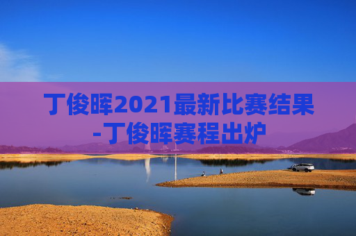 丁俊晖2021最新比赛结果-丁俊晖赛程出炉 丁俊晖2021最新比赛结果-丁俊晖赛程出炉
