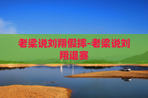 老梁说刘翔假摔-老梁说刘翔退赛 老梁说刘翔假摔-老梁说刘翔退赛