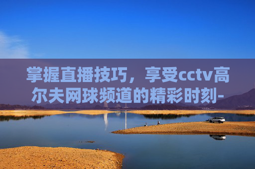 掌握直播技巧,享受cctv高尔夫网球频道的精彩时刻-cctv高尔夫网球频道直播回放 掌握直播技巧,享受cctv高尔夫网球频道的精彩时刻-cctv高尔夫网球频道直播回放