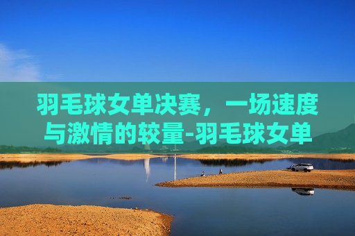 羽毛球女单决赛,一场速度与激情的较量-羽毛球女单决赛最新消息 羽毛球女单决赛,一场速度与激情的较量-羽毛球女单决赛最新消息