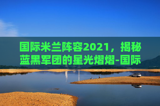 国际米兰阵容2021,揭秘蓝黑军团的星光熠熠-国际米兰阵容图 国际米兰阵容2021,揭秘蓝黑军团的星光熠熠-国际米兰阵容图