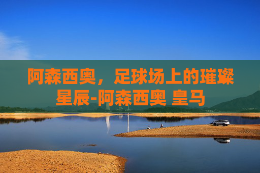 阿森西奥,足球场上的璀璨星辰-阿森西奥 皇马 阿森西奥,足球场上的璀璨星辰-阿森西奥 皇马
