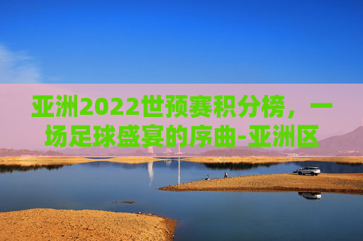 亚洲2022世预赛积分榜,一场足球盛宴的序曲-亚洲区世预赛积分榜赛程 亚洲2022世预赛积分榜,一场足球盛宴的序曲-亚洲区世预赛积分榜赛程
