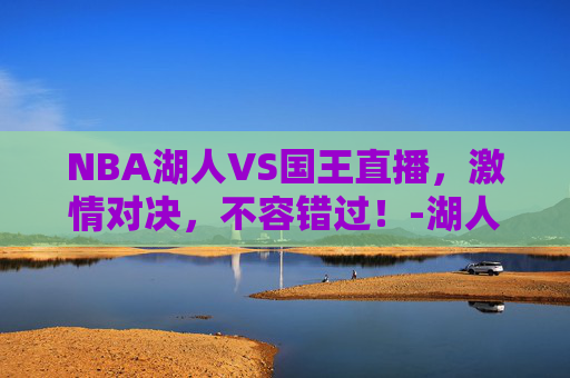 NBA湖人VS国王直播,激情对决,不容错过!-湖人vs国王比赛回放 NBA湖人VS国王直播,激情对决,不容错过!-湖人vs国王比赛回放